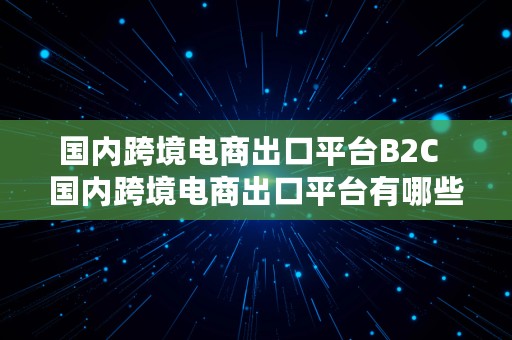 国内跨境电商出口平台B2C  国内跨境电商出口平台有哪些