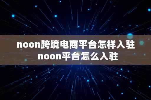 noon跨境电商平台怎样入驻  noon平台怎么入驻