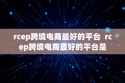 rcep跨境电商最好的平台  rcep跨境电商最好的平台是