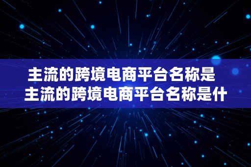 主流的跨境电商平台名称是  主流的跨境电商平台名称是什么意思