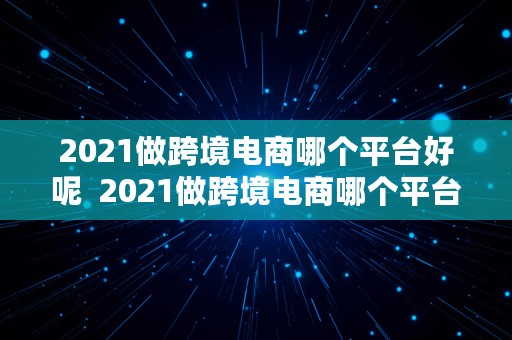 2021做跨境电商哪个平台好呢  2021做跨境电商哪个平台好呢知乎