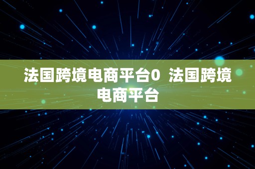 法国跨境电商平台0  法国跨境电商平台