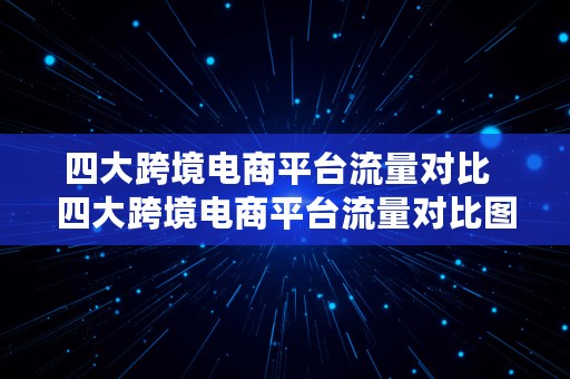 四大跨境电商平台流量对比  四大跨境电商平台流量对比图