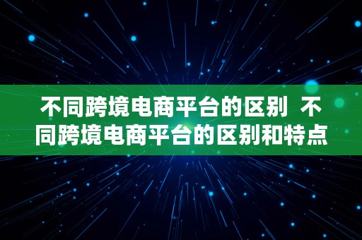 不同跨境电商平台的区别  不同跨境电商平台的区别和特点