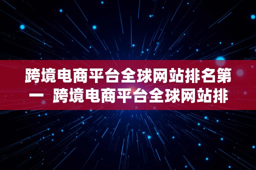 跨境电商平台全球网站排名第一  跨境电商平台全球网站排名第一名