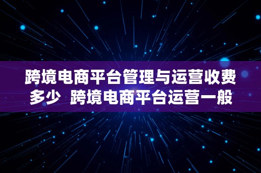 跨境电商平台管理与运营收费多少  跨境电商平台运营一般涉及哪些费用