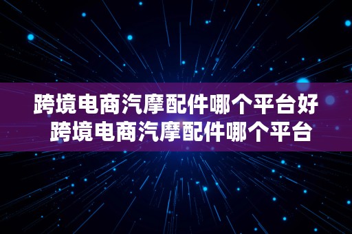 跨境电商汽摩配件哪个平台好  跨境电商汽摩配件哪个平台好一点