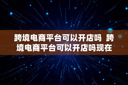 跨境电商平台可以开店吗  跨境电商平台可以开店吗现在