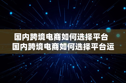 国内跨境电商如何选择平台  国内跨境电商如何选择平台运营