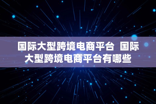 国际大型跨境电商平台  国际大型跨境电商平台有哪些