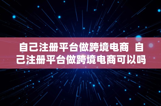 自己注册平台做跨境电商  自己注册平台做跨境电商可以吗