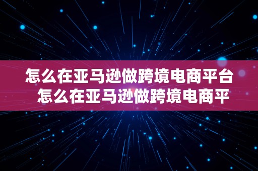 怎么在亚马逊做跨境电商平台  怎么在亚马逊做跨境电商平台推广