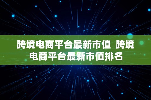 跨境电商平台最新市值  跨境电商平台最新市值排名