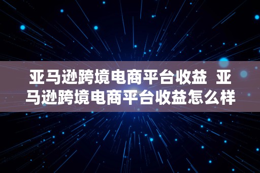 亚马逊跨境电商平台收益  亚马逊跨境电商平台收益怎么样