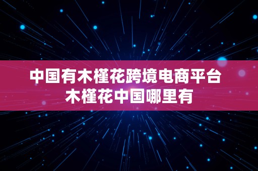 中国有木槿花跨境电商平台  木槿花中国哪里有