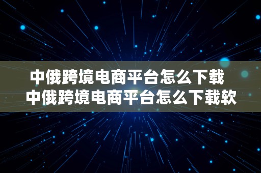 中俄跨境电商平台怎么下载  中俄跨境电商平台怎么下载软件