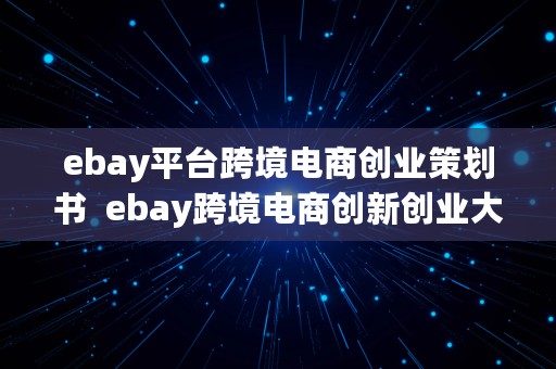 ebay平台跨境电商创业策划书  ebay跨境电商创新创业大赛