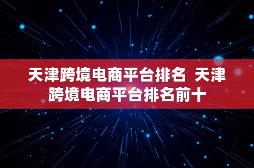 天津跨境电商平台排名  天津跨境电商平台排名前十