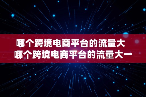 哪个跨境电商平台的流量大  哪个跨境电商平台的流量大一点