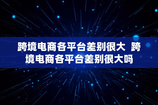 跨境电商各平台差别很大  跨境电商各平台差别很大吗