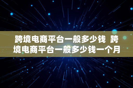 跨境电商平台一般多少钱  跨境电商平台一般多少钱一个月