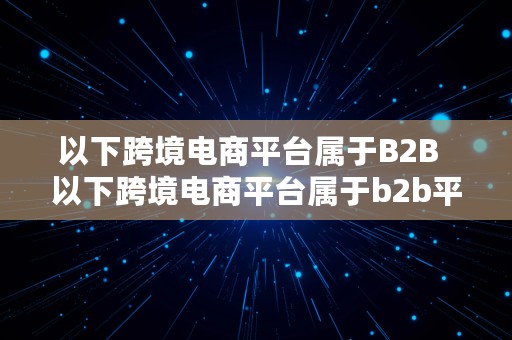 以下跨境电商平台属于B2B  以下跨境电商平台属于b2b平台的是