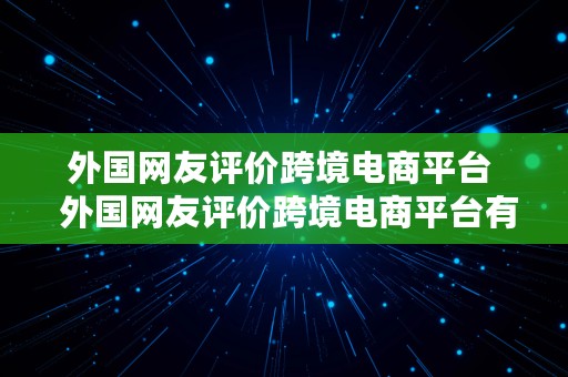 外国网友评价跨境电商平台  外国网友评价跨境电商平台有哪些