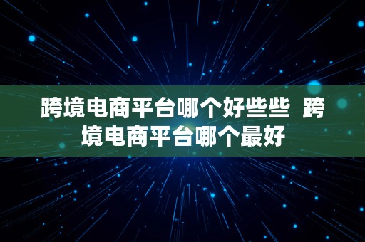 跨境电商平台哪个好些些  跨境电商平台哪个最好