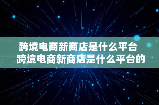 跨境电商新商店是什么平台  跨境电商新商店是什么平台的