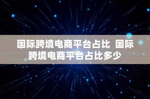 国际跨境电商平台占比  国际跨境电商平台占比多少