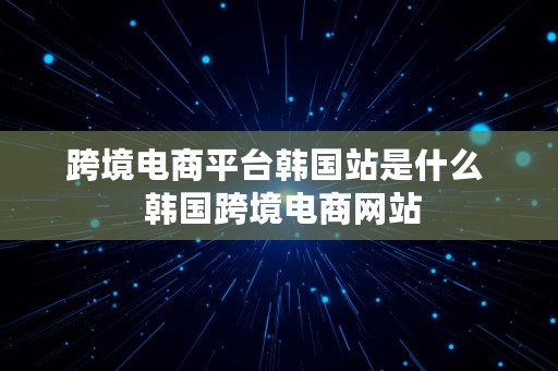 跨境电商平台韩国站是什么  韩国跨境电商网站