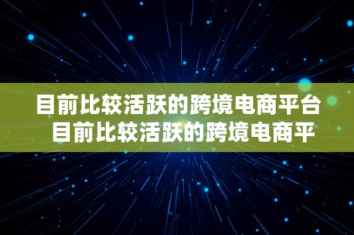 目前比较活跃的跨境电商平台  目前比较活跃的跨境电商平台有哪些