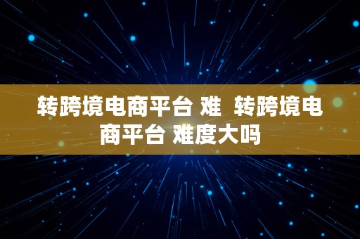 转跨境电商平台 难  转跨境电商平台 难度大吗