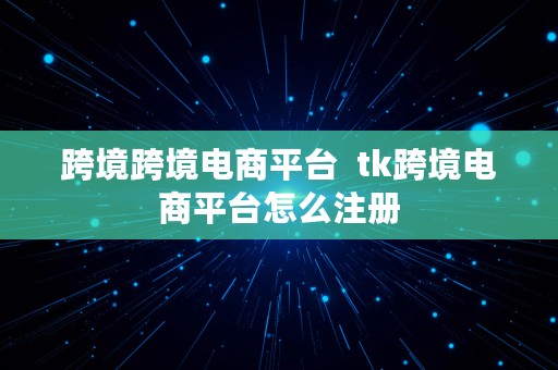 跨境跨境电商平台  tk跨境电商平台怎么注册