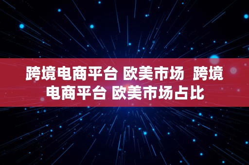 跨境电商平台 欧美市场  跨境电商平台 欧美市场占比