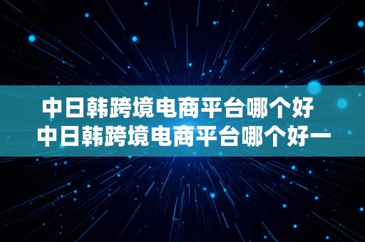 中日韩跨境电商平台哪个好  中日韩跨境电商平台哪个好一点