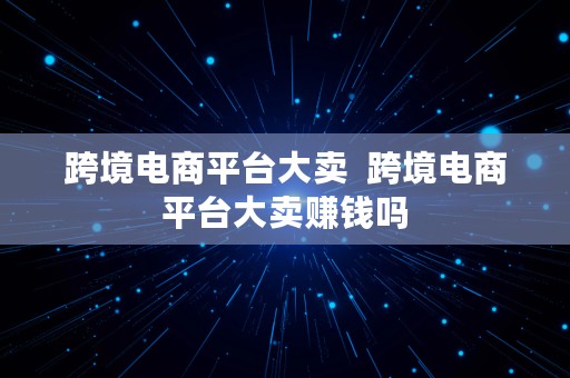 跨境电商平台大卖  跨境电商平台大卖赚钱吗