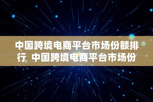 中国跨境电商平台市场份额排行  中国跨境电商平台市场份额排行榜