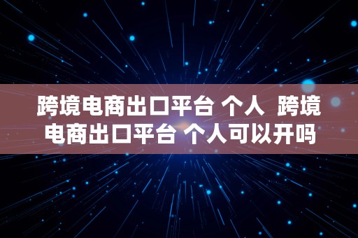 跨境电商出口平台 个人  跨境电商出口平台 个人可以开吗