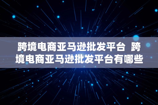 跨境电商亚马逊批发平台  跨境电商亚马逊批发平台有哪些