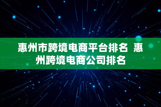 惠州市跨境电商平台排名  惠州跨境电商公司排名