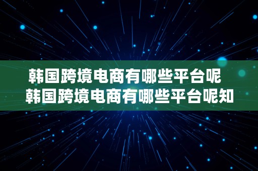 韩国跨境电商有哪些平台呢  韩国跨境电商有哪些平台呢知乎