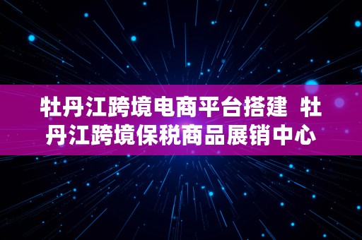 牡丹江跨境电商平台搭建  牡丹江跨境保税商品展销中心