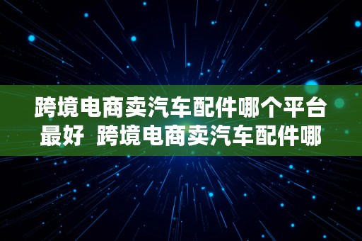 跨境电商卖汽车配件哪个平台最好  跨境电商卖汽车配件哪个平台最好呢