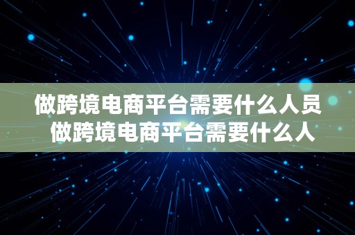 做跨境电商平台需要什么人员  做跨境电商平台需要什么人员参与