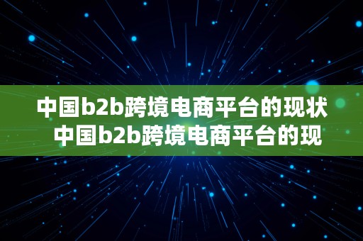 中国b2b跨境电商平台的现状  中国b2b跨境电商平台的现状如何