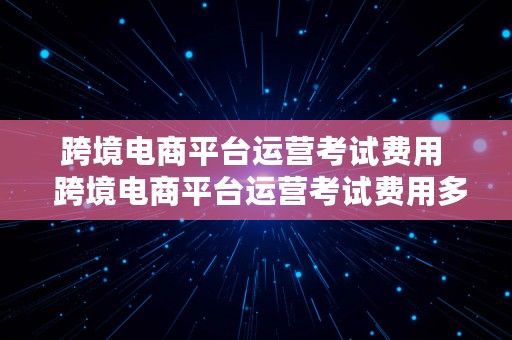 跨境电商平台运营考试费用  跨境电商平台运营考试费用多少