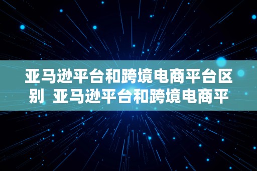 亚马逊平台和跨境电商平台区别  亚马逊平台和跨境电商平台区别在哪