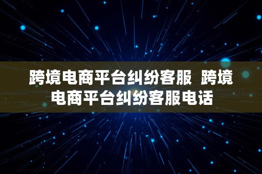 跨境电商平台纠纷客服  跨境电商平台纠纷客服电话