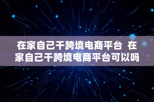 在家自己干跨境电商平台  在家自己干跨境电商平台可以吗